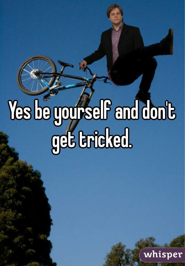 Yes be yourself and don't get tricked. 