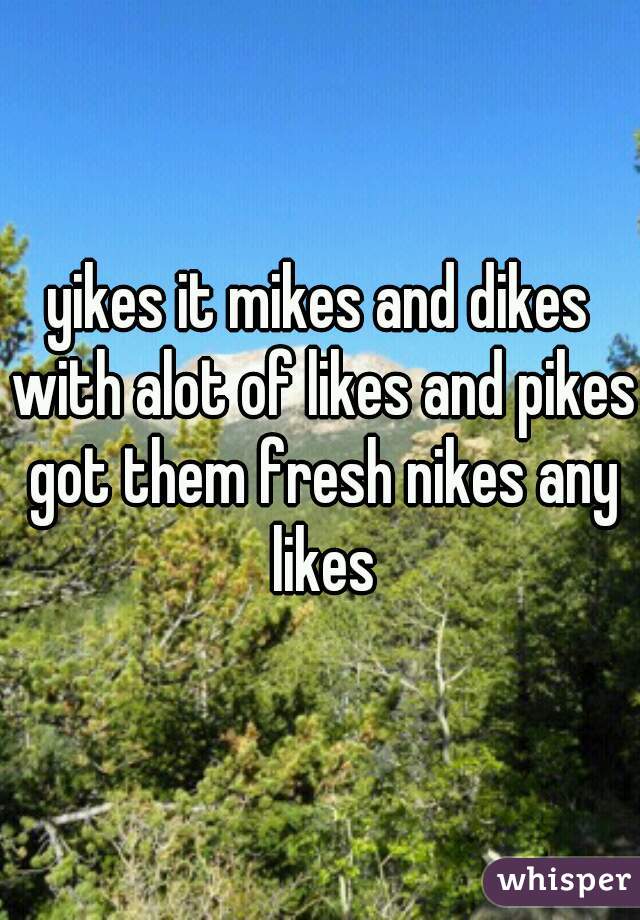 yikes it mikes and dikes with alot of likes and pikes got them fresh nikes any likes