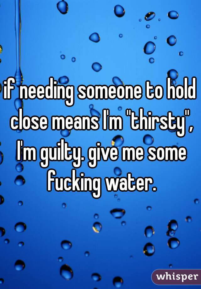 if needing someone to hold close means I'm "thirsty", I'm guilty. give me some fucking water.