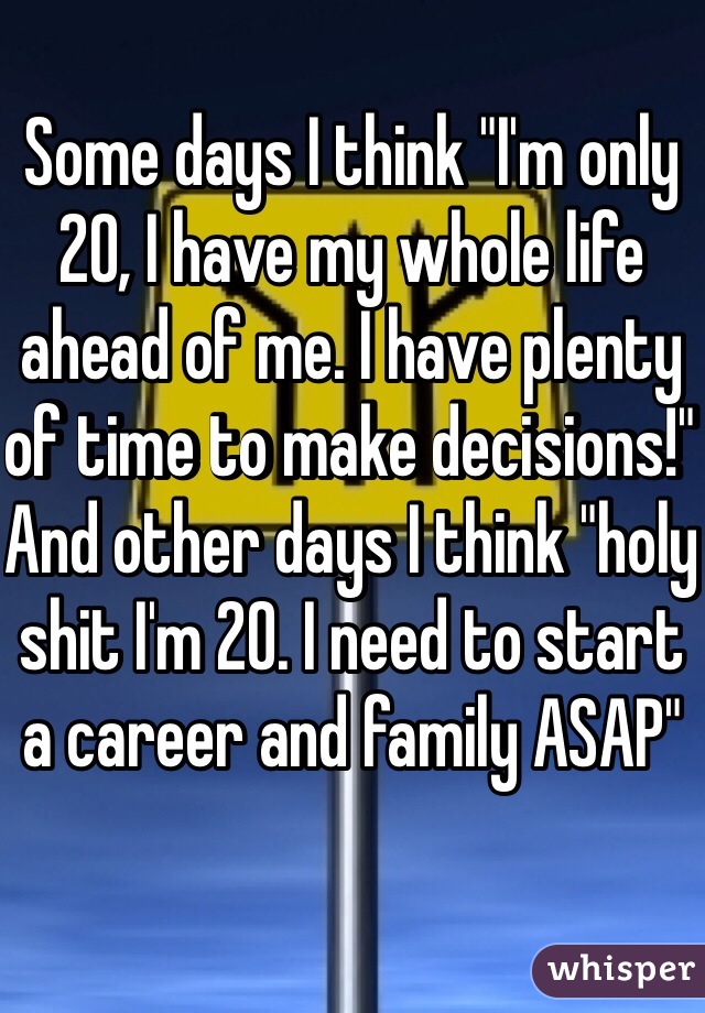 Some days I think "I'm only 20, I have my whole life ahead of me. I have plenty of time to make decisions!" And other days I think "holy shit I'm 20. I need to start a career and family ASAP" 