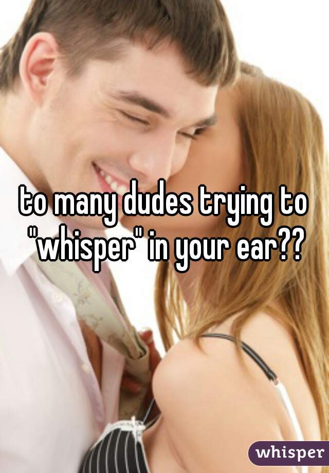 to many dudes trying to "whisper" in your ear??