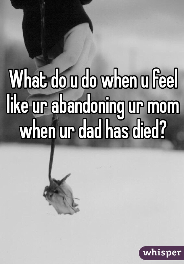 What do u do when u feel like ur abandoning ur mom when ur dad has died?