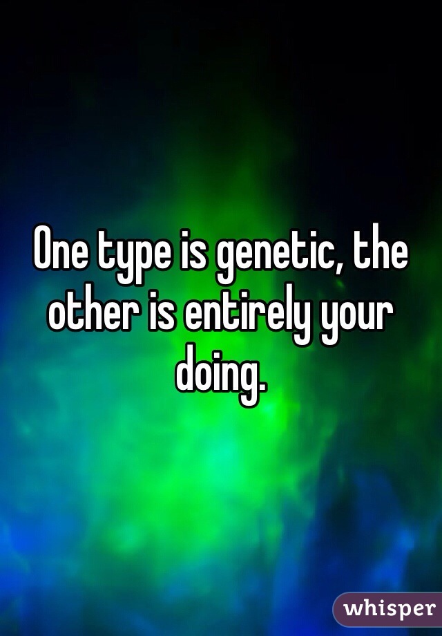One type is genetic, the other is entirely your doing.