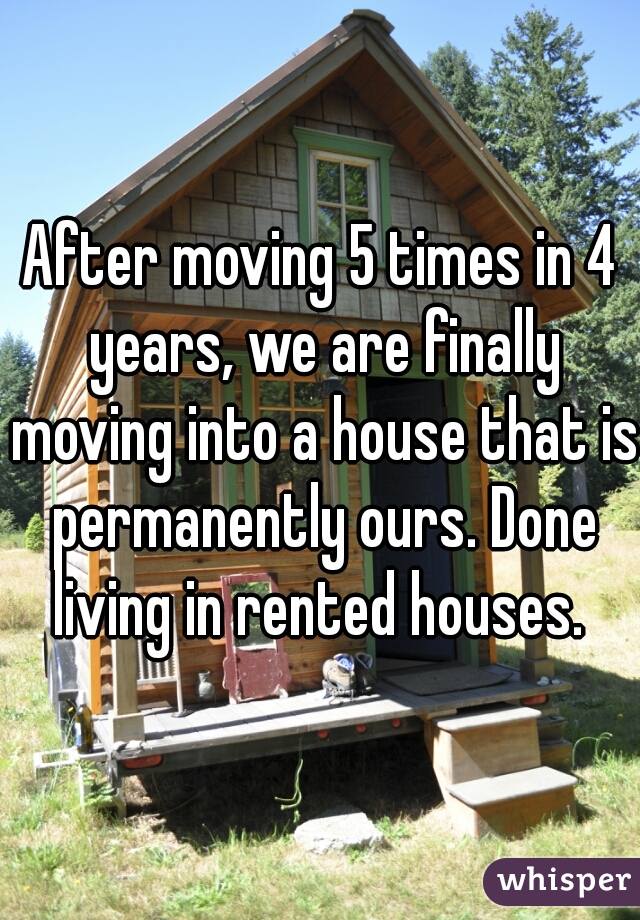 After moving 5 times in 4 years, we are finally moving into a house that is permanently ours. Done living in rented houses. 