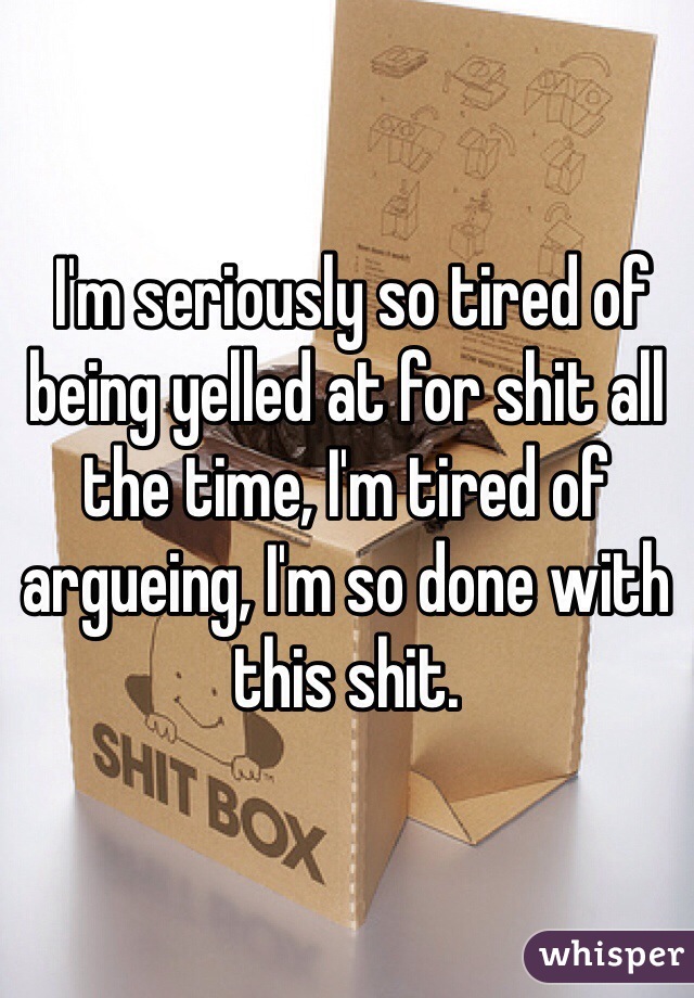  I'm seriously so tired of being yelled at for shit all the time, I'm tired of argueing, I'm so done with this shit. 