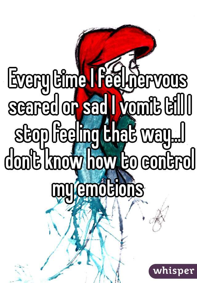 Every time I feel nervous scared or sad I vomit till I stop feeling that way...I don't know how to control my emotions 