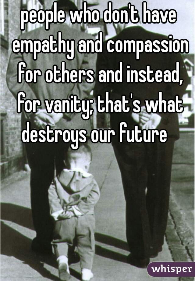 people who don't have empathy and compassion for others and instead, for vanity; that's what destroys our future   
