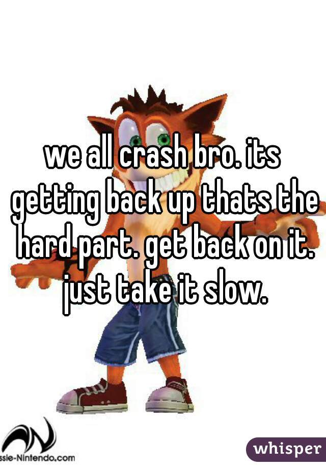 we all crash bro. its getting back up thats the hard part. get back on it. just take it slow.