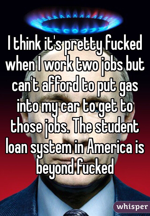 I think it's pretty fucked when I work two jobs but can't afford to put gas into my car to get to those jobs. The student loan system in America is beyond fucked 