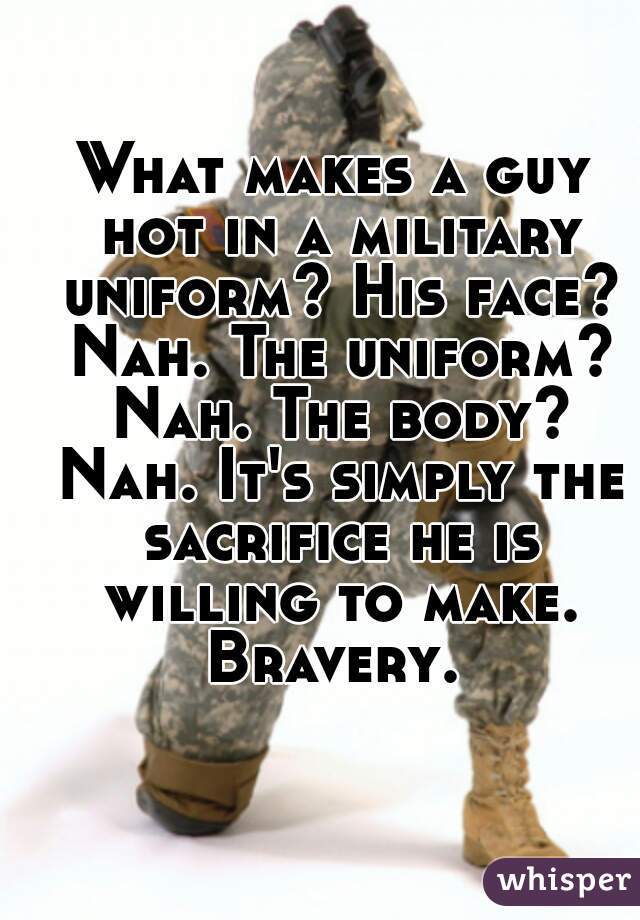 What makes a guy hot in a military uniform? His face? Nah. The uniform? Nah. The body? Nah. It's simply the sacrifice he is willing to make. Bravery. 