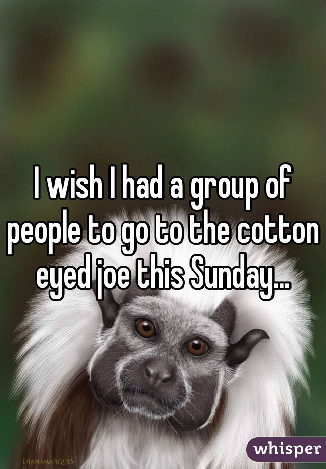 I wish I had a group of people to go to the cotton eyed joe this Sunday...