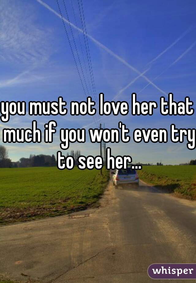 you must not love her that much if you won't even try to see her...