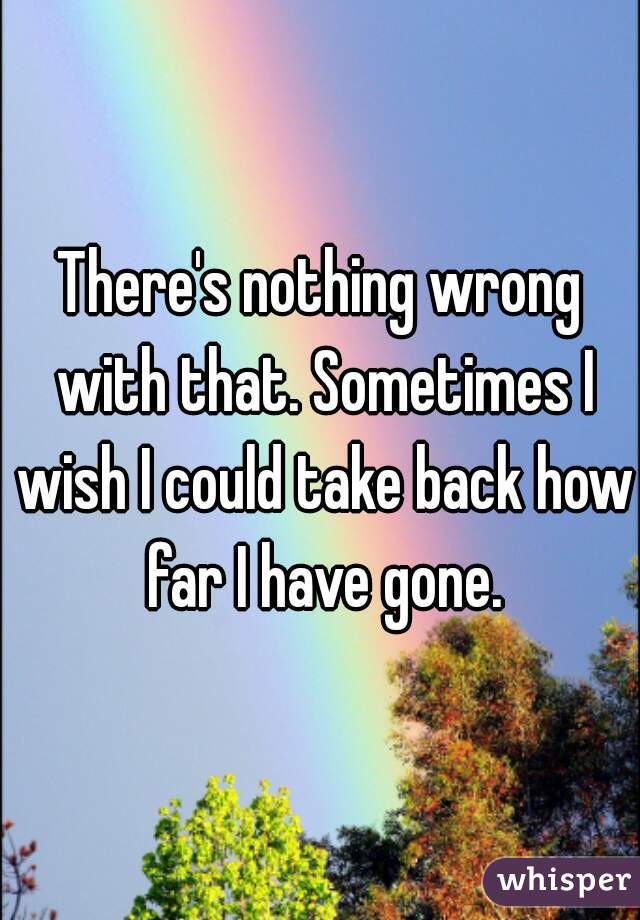 There's nothing wrong with that. Sometimes I wish I could take back how far I have gone.