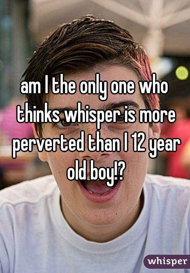 am I the only one who thinks whisper is more perverted than I 12 year old boy!?