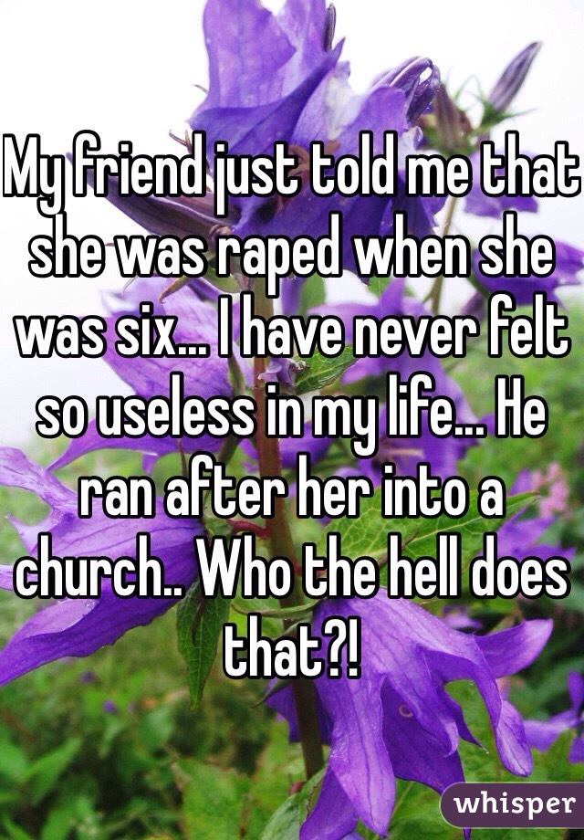 My friend just told me that she was raped when she was six... I have never felt so useless in my life... He ran after her into a church.. Who the hell does that?! 