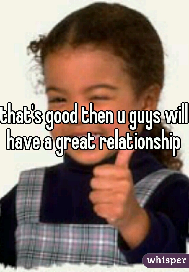 that's good then u guys will have a great relationship 