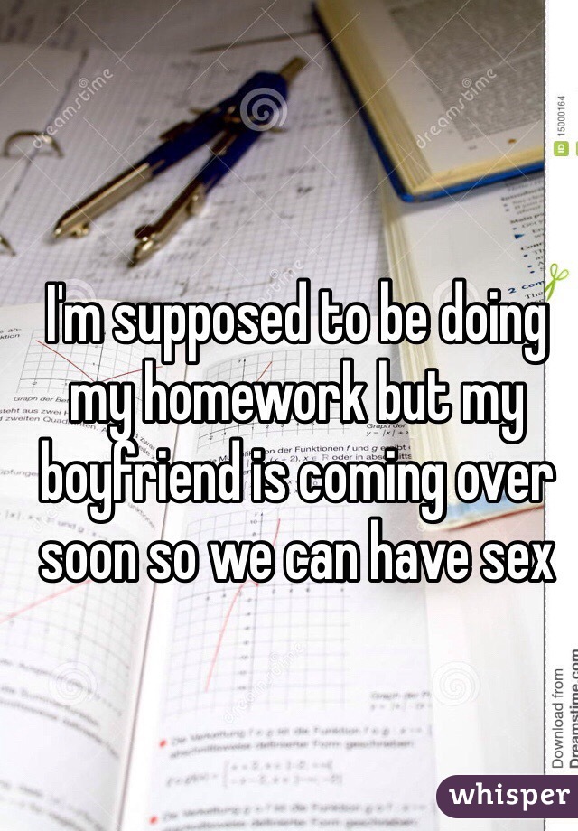I'm supposed to be doing my homework but my boyfriend is coming over soon so we can have sex 