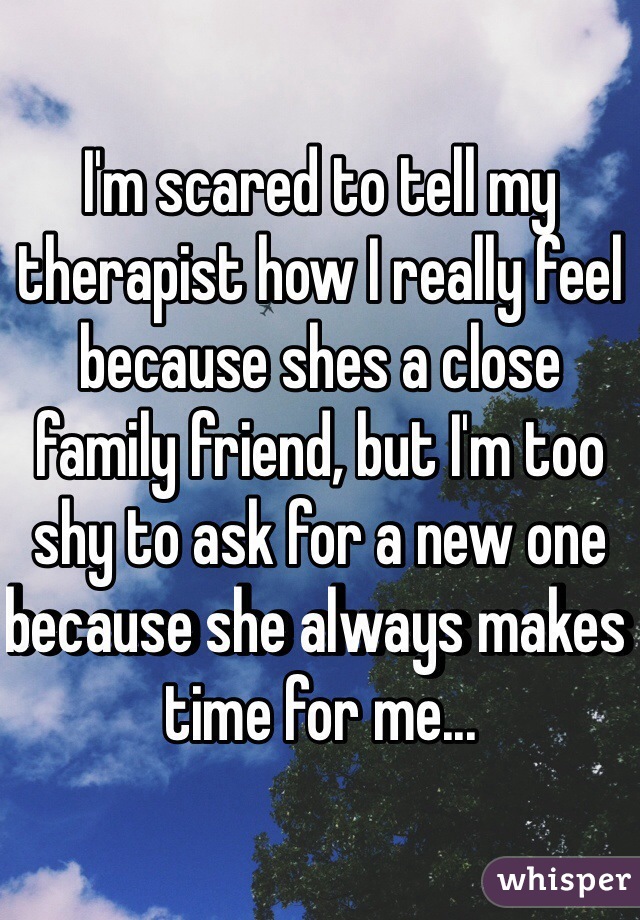 I'm scared to tell my therapist how I really feel because shes a close family friend, but I'm too shy to ask for a new one because she always makes time for me...