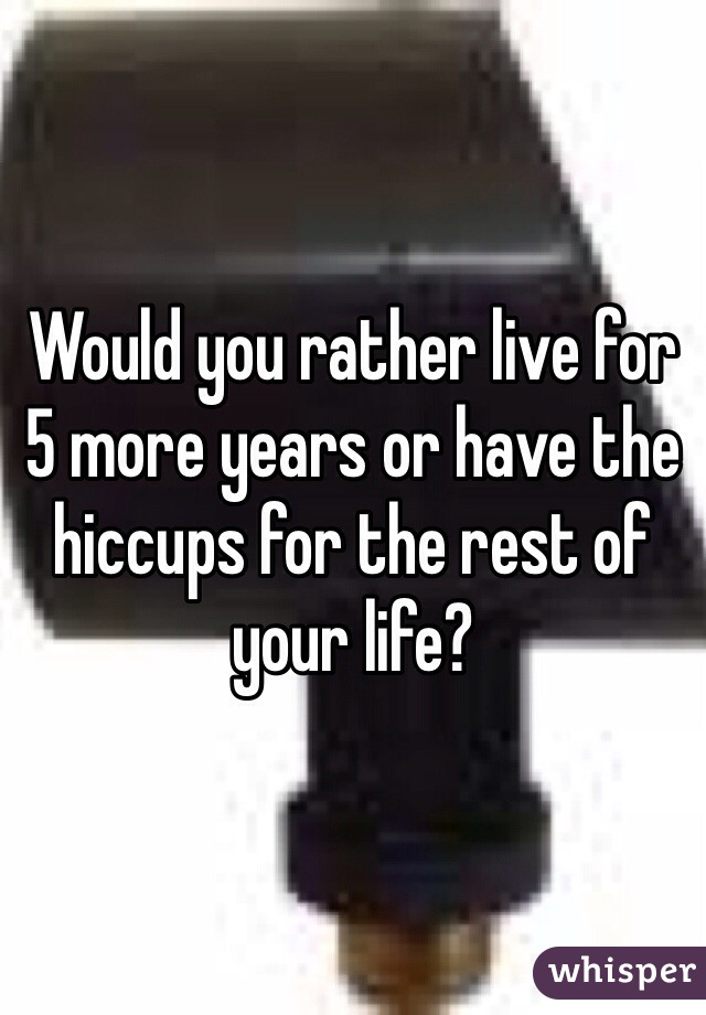 Would you rather live for 5 more years or have the hiccups for the rest of your life?