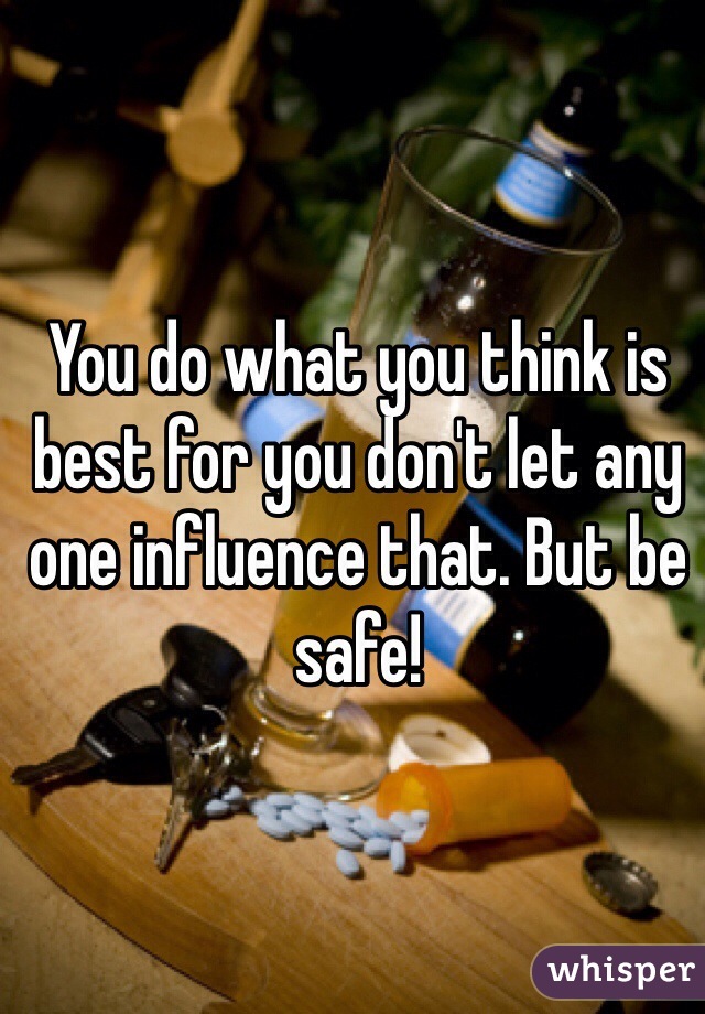 You do what you think is best for you don't let any one influence that. But be safe!