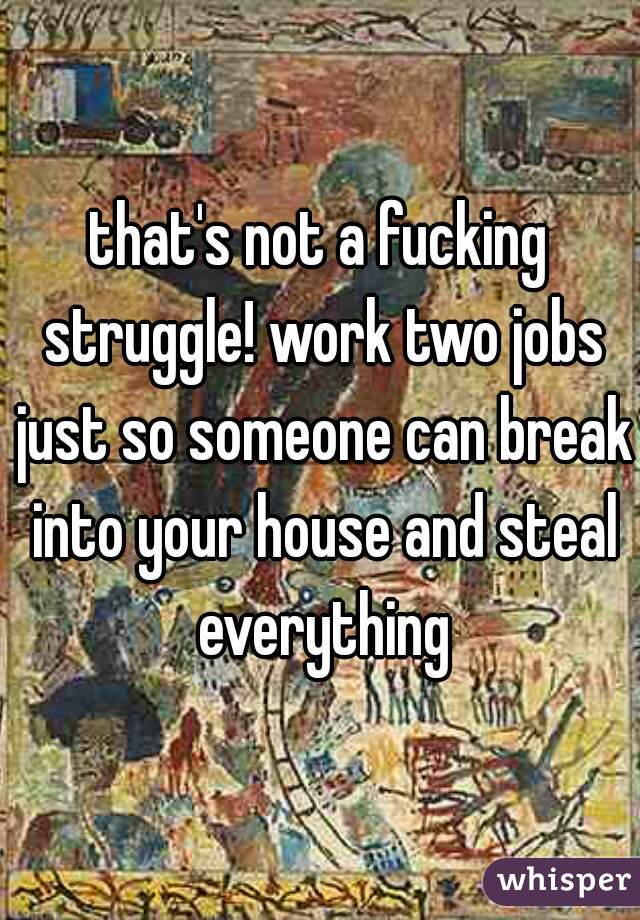 that's not a fucking struggle! work two jobs just so someone can break into your house and steal everything
