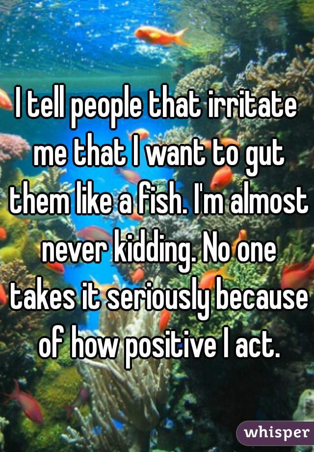 I tell people that irritate me that I want to gut them like a fish. I'm almost never kidding. No one takes it seriously because of how positive I act.
