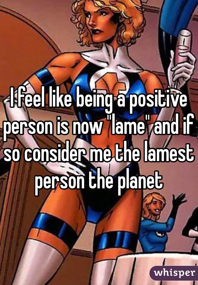I feel like being a positive person is now "lame" and if so consider me the lamest person the planet 