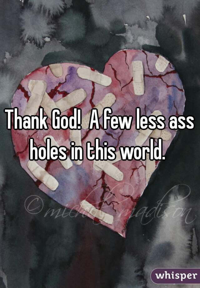 Thank God!  A few less ass holes in this world.  