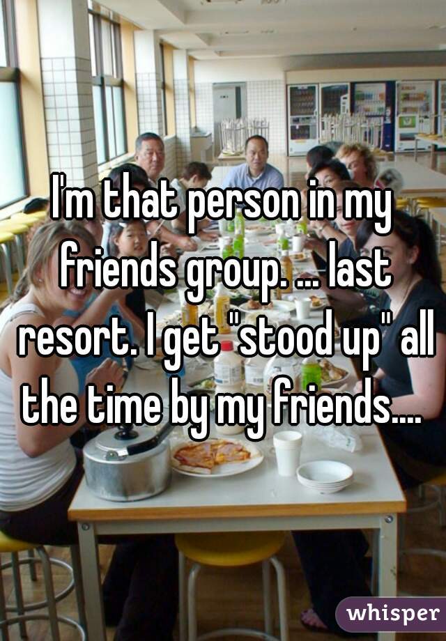 I'm that person in my friends group. ... last resort. I get "stood up" all the time by my friends.... 