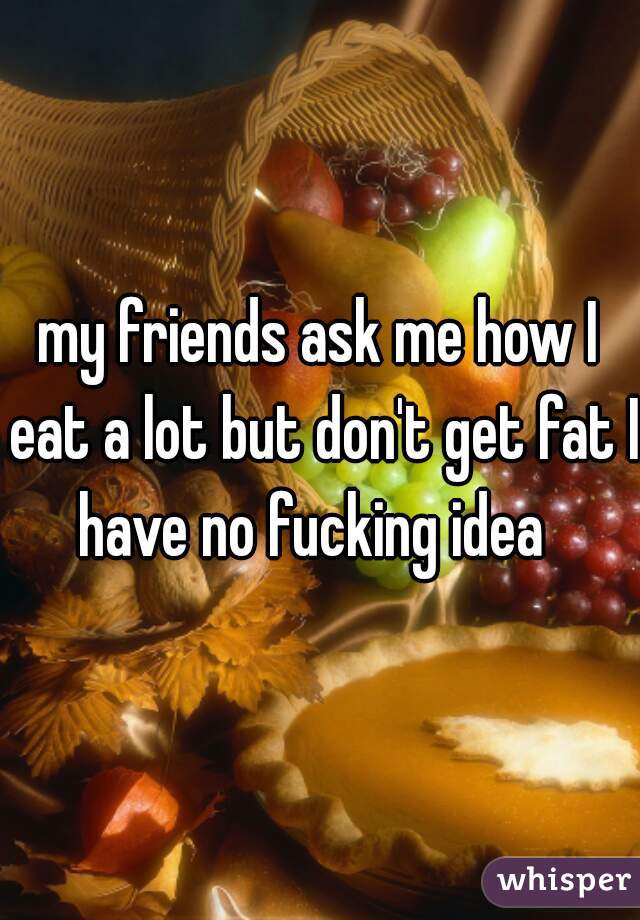 my friends ask me how I eat a lot but don't get fat I have no fucking idea  