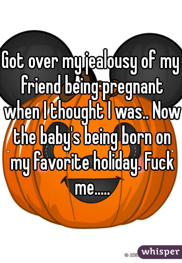 Got over my jealousy of my friend being pregnant when I thought I was.. Now the baby's being born on my favorite holiday. Fuck me.....