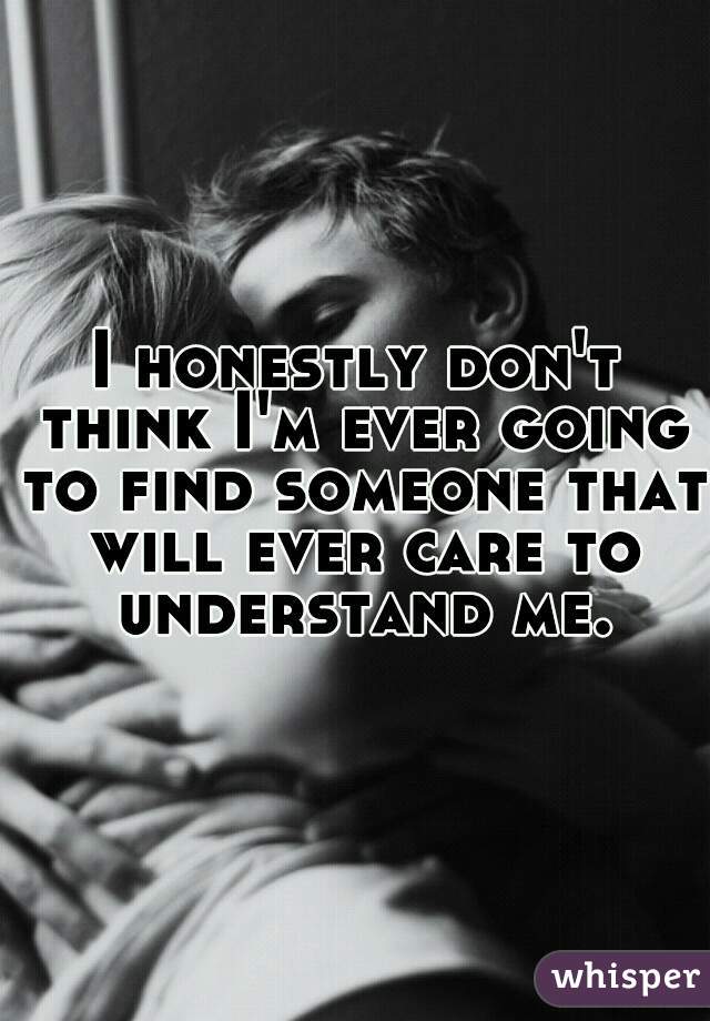 I honestly don't think I'm ever going to find someone that will ever care to understand me.