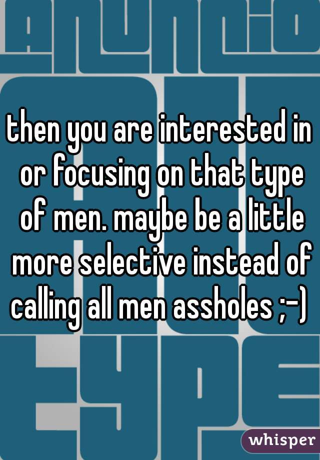 then you are interested in or focusing on that type of men. maybe be a little more selective instead of calling all men assholes ;-) 