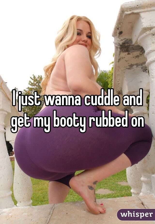 I just wanna cuddle and get my booty rubbed on 