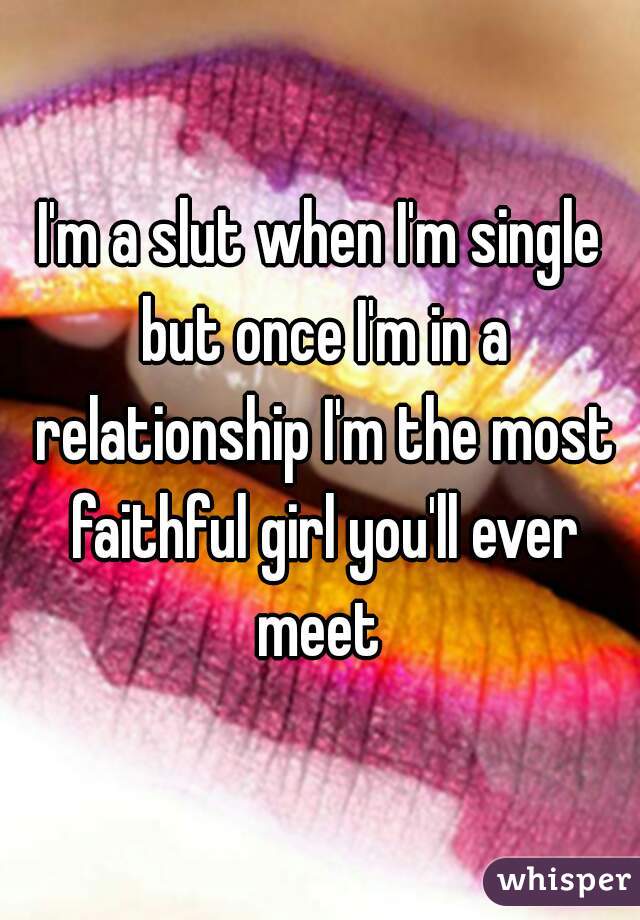 I'm a slut when I'm single but once I'm in a relationship I'm the most faithful girl you'll ever meet 