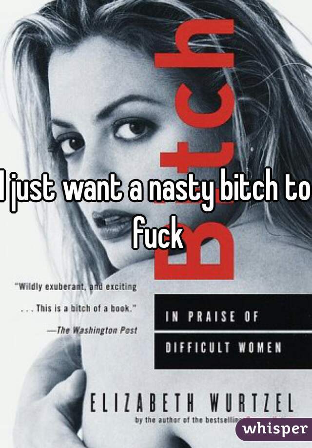 I just want a nasty bitch to fuck