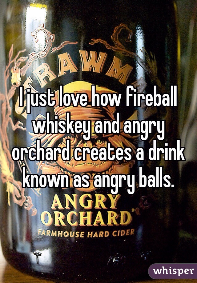 I just love how fireball whiskey and angry orchard creates a drink known as angry balls.