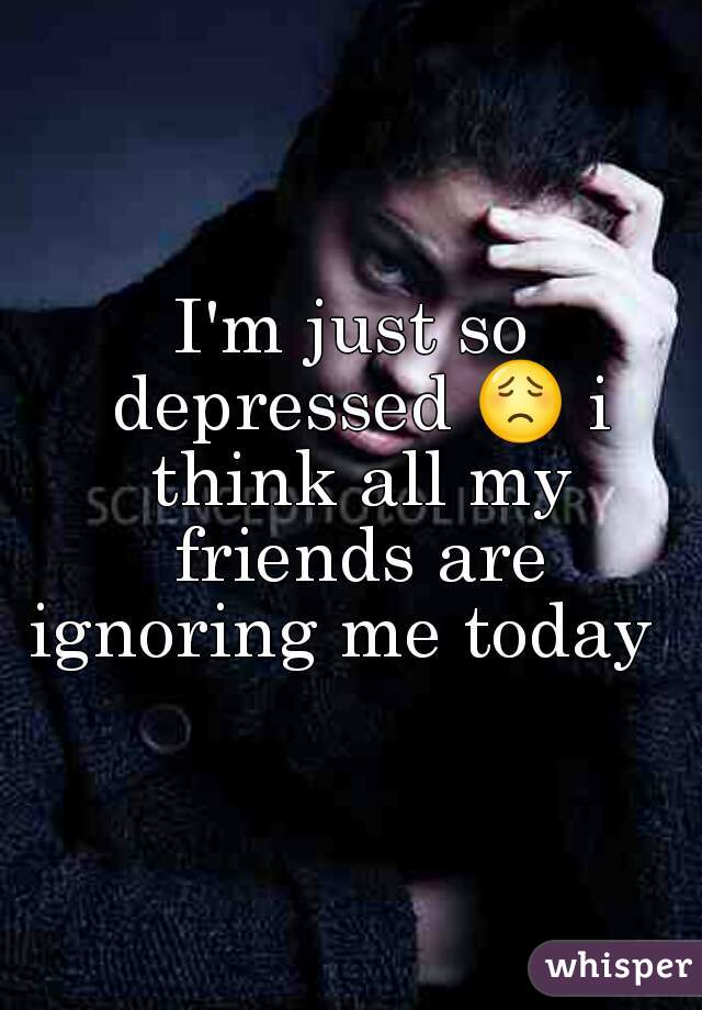 I'm just so depressed 😟 i think all my friends are ignoring me today  
