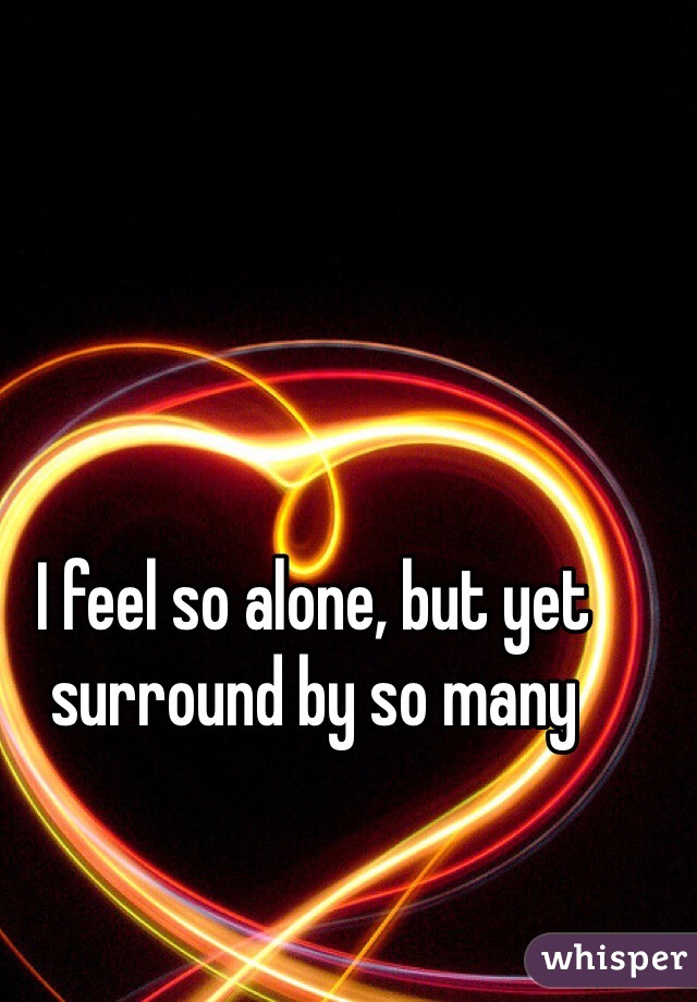 I feel so alone, but yet surround by so many