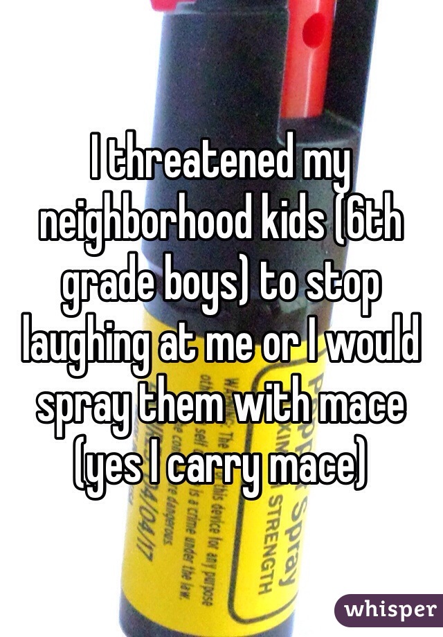 I threatened my neighborhood kids (6th grade boys) to stop laughing at me or I would spray them with mace (yes I carry mace)