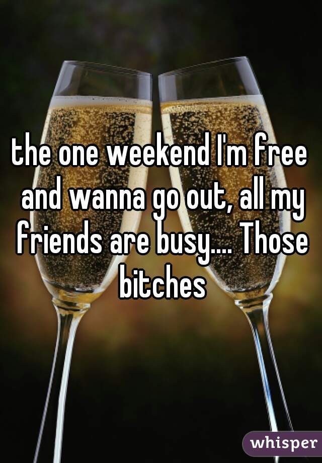 the one weekend I'm free and wanna go out, all my friends are busy.... Those bitches