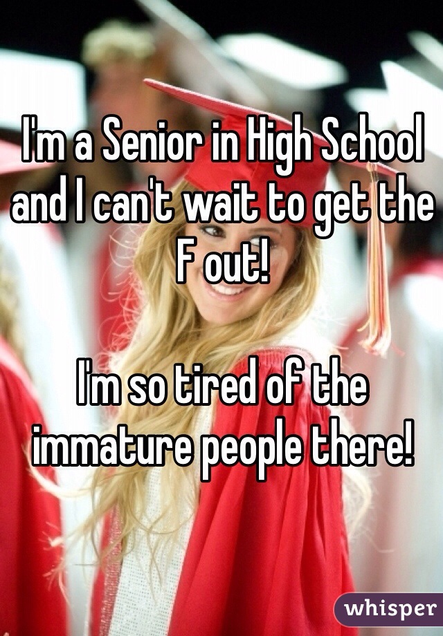 I'm a Senior in High School and I can't wait to get the F out!

I'm so tired of the immature people there!