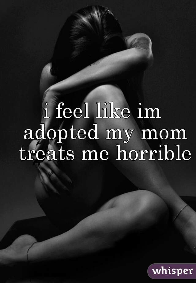 i feel like im adopted my mom treats me horrible