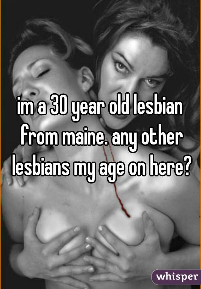 im a 30 year old lesbian from maine. any other lesbians my age on here?