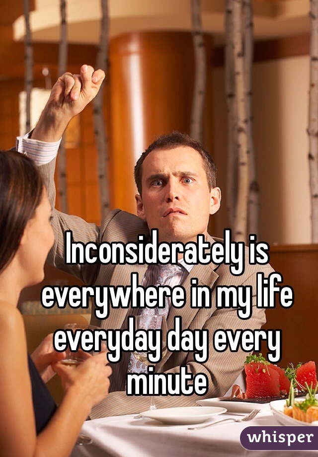 Inconsiderately is everywhere in my life everyday day every minute  