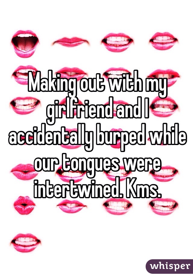 Making out with my girlfriend and I accidentally burped while our tongues were intertwined. Kms. 