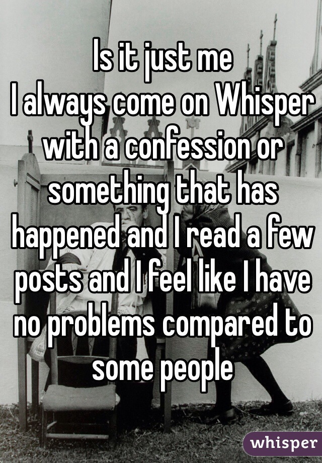 Is it just me 
I always come on Whisper with a confession or something that has happened and I read a few posts and I feel like I have no problems compared to some people