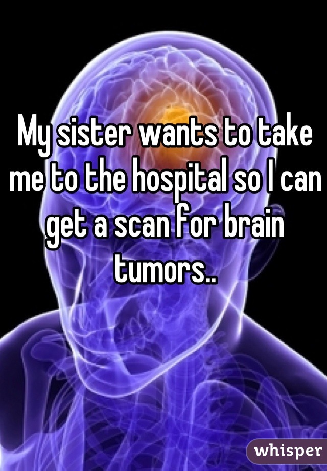 My sister wants to take me to the hospital so I can get a scan for brain tumors..