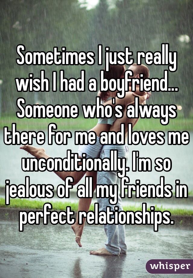 Sometimes I just really wish I had a boyfriend... Someone who's always there for me and loves me unconditionally. I'm so jealous of all my friends in perfect relationships. 