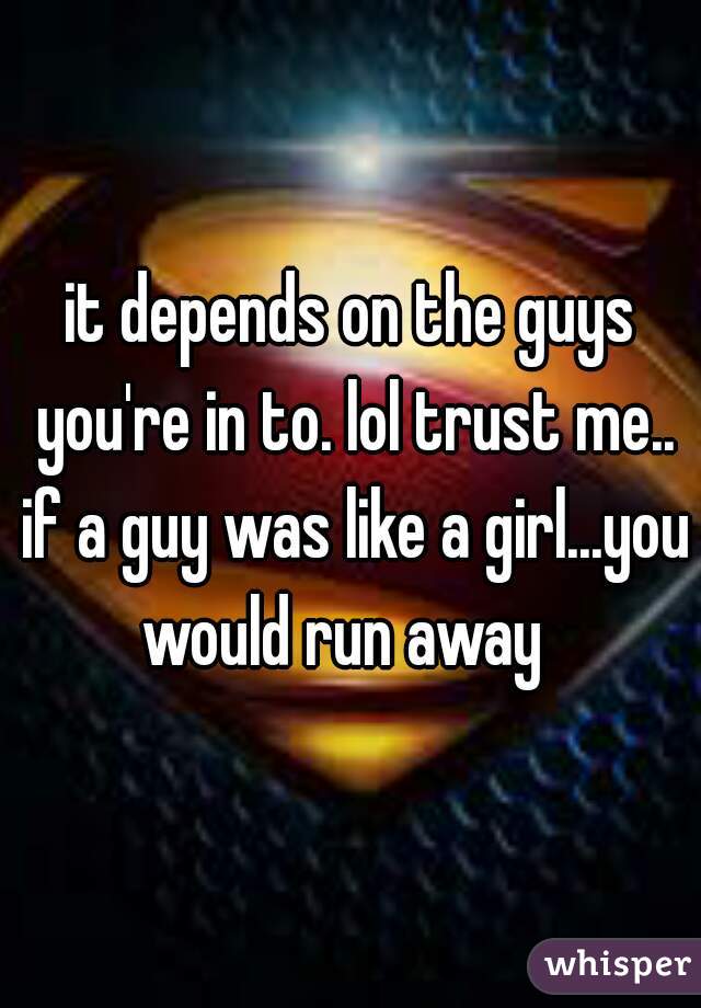 it depends on the guys you're in to. lol trust me.. if a guy was like a girl...you would run away  